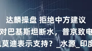 达麟操盘 拒绝中方建议，印度再次对巴基斯坦断水，普京致电莫迪表示支持？_水源_印度政府_农业国