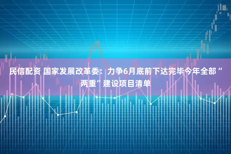 民信配资 国家发展改革委：力争6月底前下达完毕今年全部“两重”建设项目清单