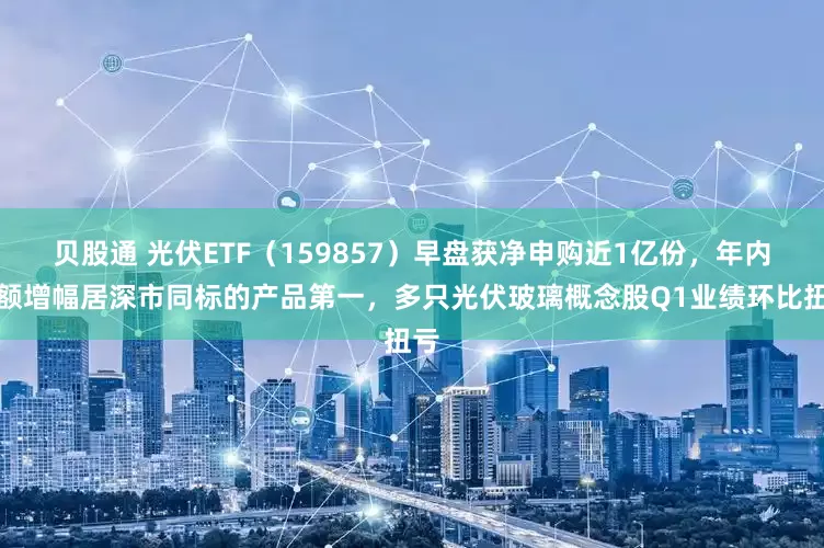 贝股通 光伏ETF（159857）早盘获净申购近1亿份，年内份额增幅居深市同标的产品第一，多只光伏玻璃概念股Q1业绩环比扭亏