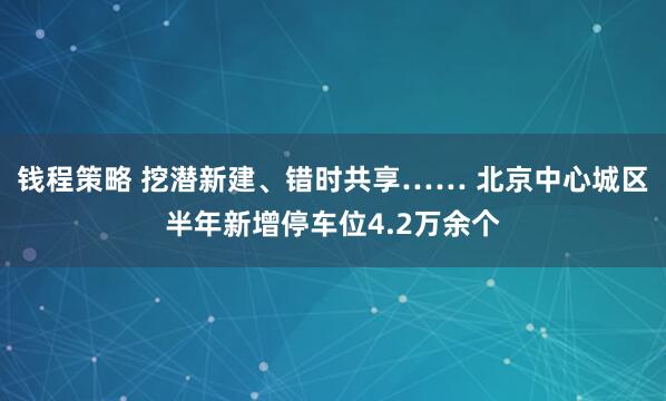 钱程策略 挖潜新建、错时共享…… 北京中心城区半年新增停车位4.2万余个