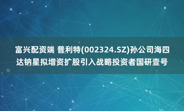 富兴配资端 普利特(002324.SZ)孙公司海四达钠星拟增资扩股引入战略投资者国研壹号