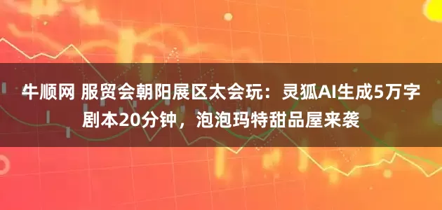 牛顺网 服贸会朝阳展区太会玩：灵狐AI生成5万字剧本20分钟，泡泡玛特甜品屋来袭
