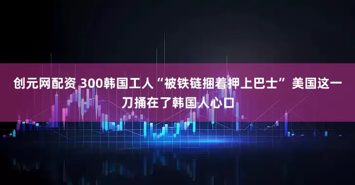 创元网配资 300韩国工人“被铁链捆着押上巴士” 美国这一刀捅在了韩国人心口